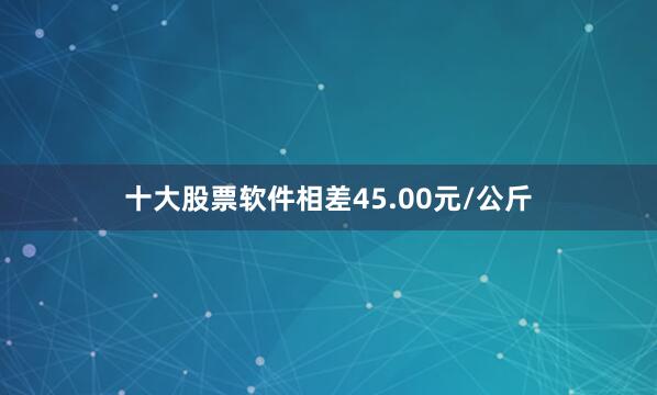 十大股票软件相差45.00元/公斤