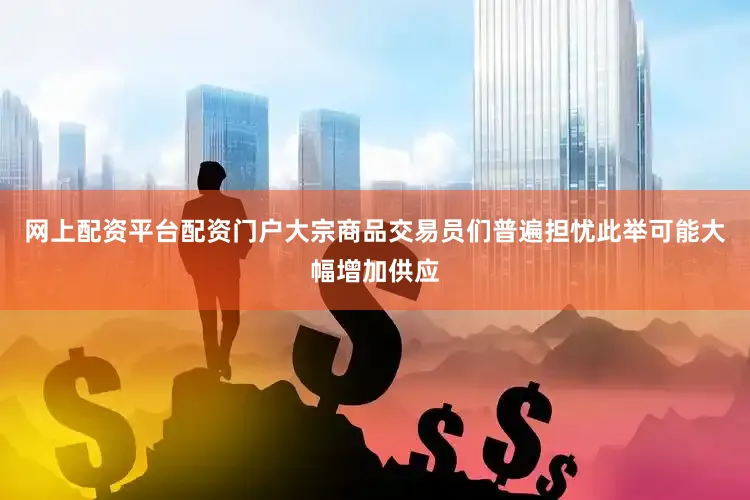 网上配资平台配资门户大宗商品交易员们普遍担忧此举可能大幅增加供应