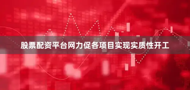 股票配资平台网力促各项目实现实质性开工