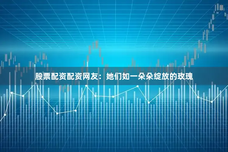 股票配资配资网友：她们如一朵朵绽放的玫瑰