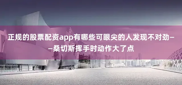 正规的股票配资app有哪些可眼尖的人发现不对劲——桑切斯挥手时动作大了点