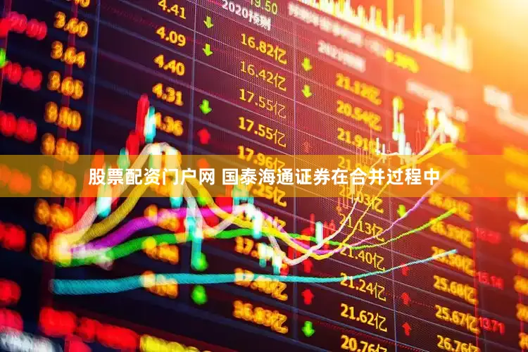 股票配资门户网 国泰海通证券在合并过程中