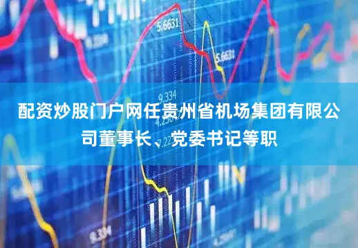 配资炒股门户网任贵州省机场集团有限公司董事长、党委书记等职