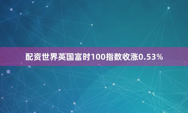 配资世界英国富时100指数收涨0.53%