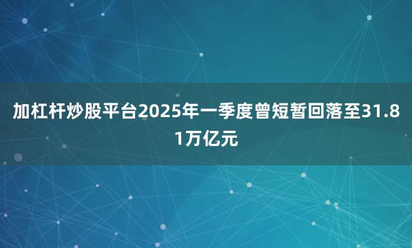 加杠杆炒股平台2025年一季度曾短暂回落至31.81万亿元
