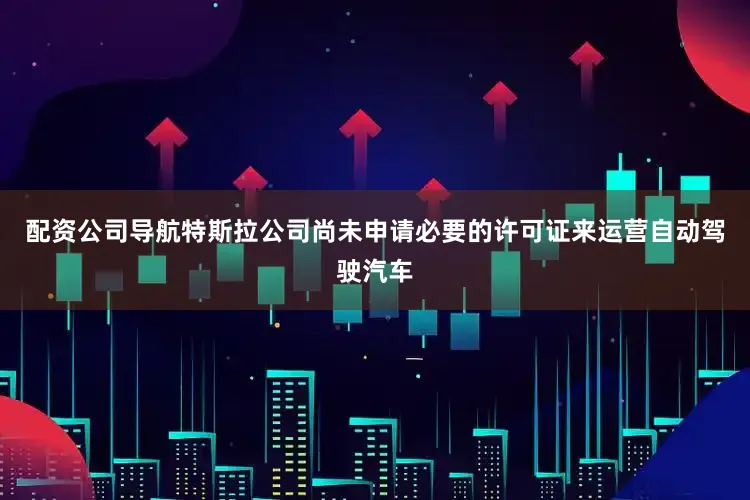 配资公司导航特斯拉公司尚未申请必要的许可证来运营自动驾驶汽车